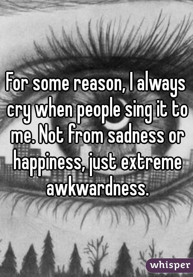 For some reason, I always cry when people sing it to me. Not from sadness or happiness, just extreme awkwardness.