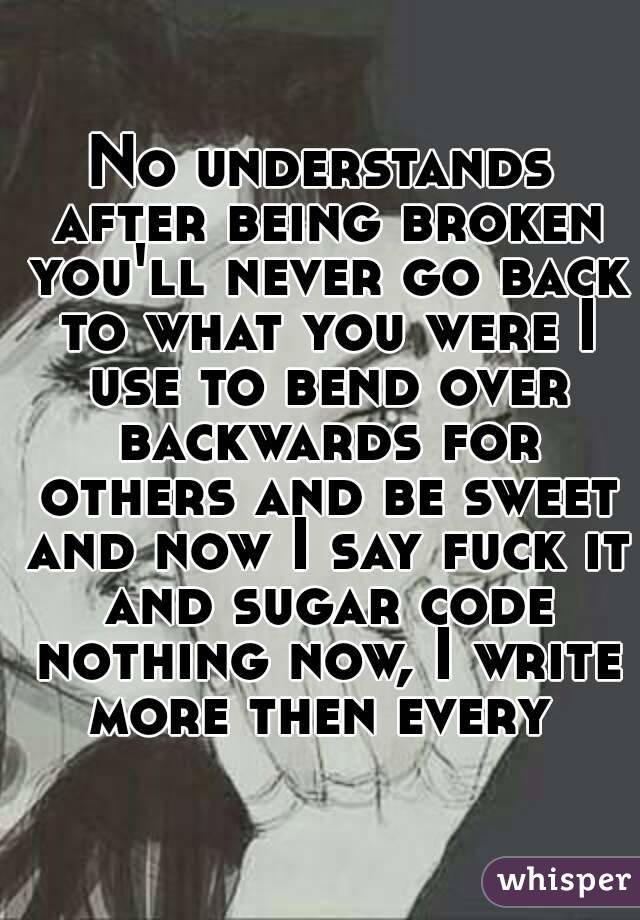 No understands after being broken you'll never go back to what you were I use to bend over backwards for others and be sweet and now I say fuck it and sugar code nothing now, I write more then every 