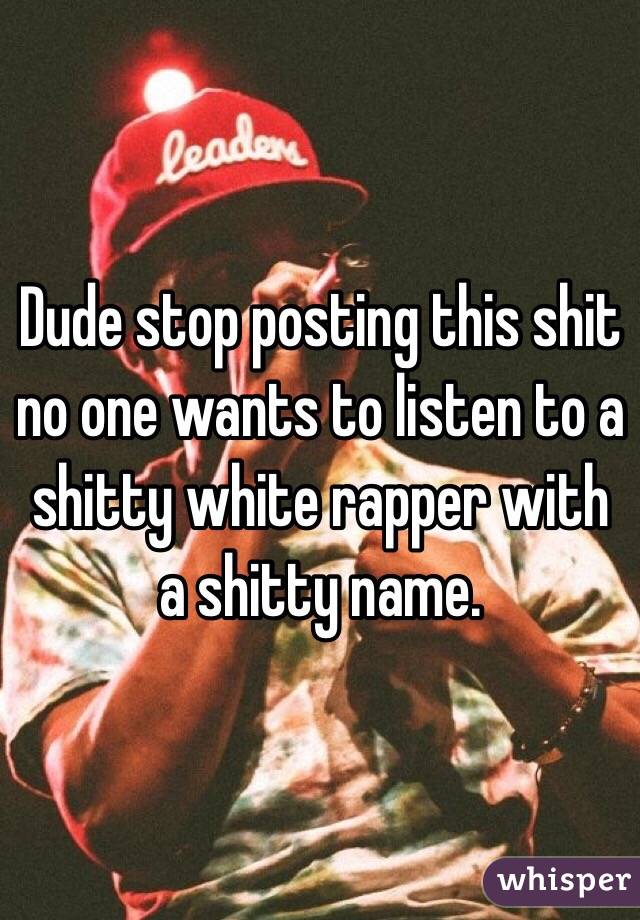 Dude stop posting this shit no one wants to listen to a shitty white rapper with a shitty name.