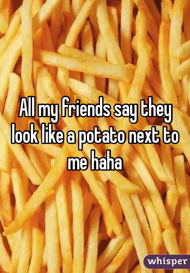 All my friends say they look like a potato next to me haha