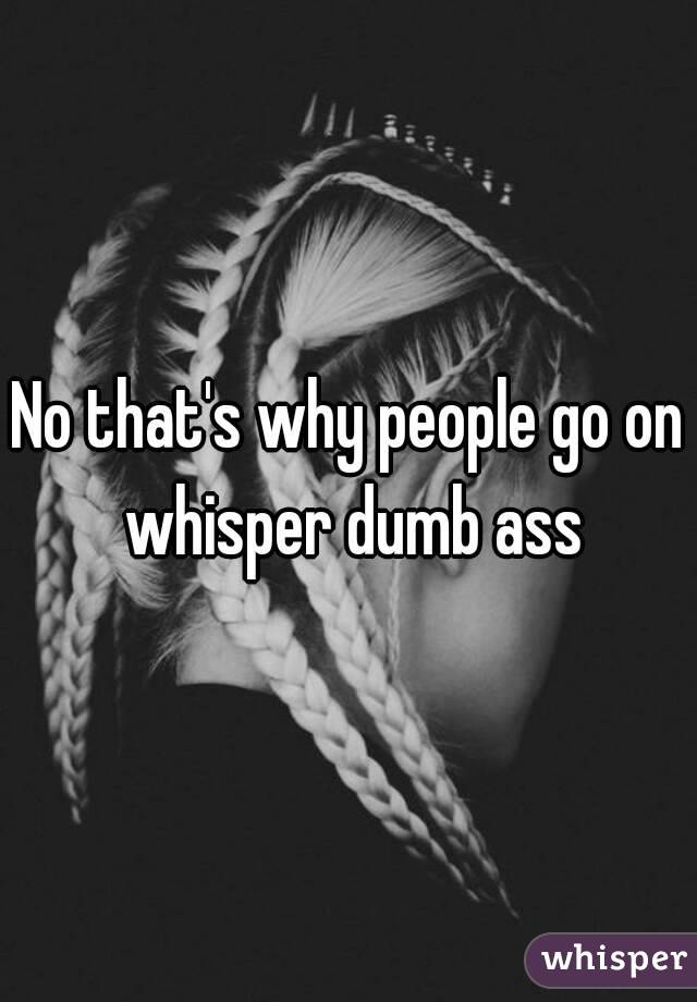 No that's why people go on whisper dumb ass