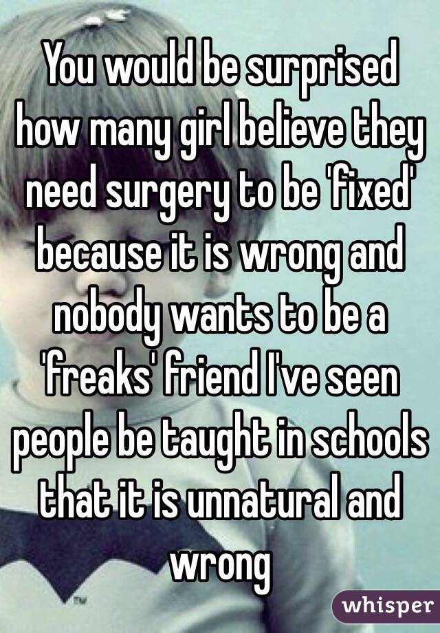 You would be surprised how many girl believe they need surgery to be 'fixed' because it is wrong and nobody wants to be a 'freaks' friend I've seen people be taught in schools that it is unnatural and wrong