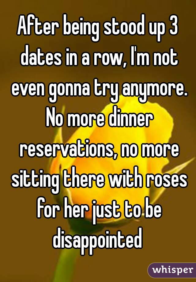 After being stood up 3 dates in a row, I'm not even gonna try anymore. No more dinner reservations, no more sitting there with roses for her just to be disappointed 