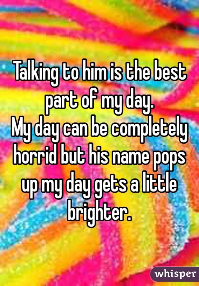 Talking to him is the best part of my day. 
My day can be completely horrid but his name pops up my day gets a little brighter. 