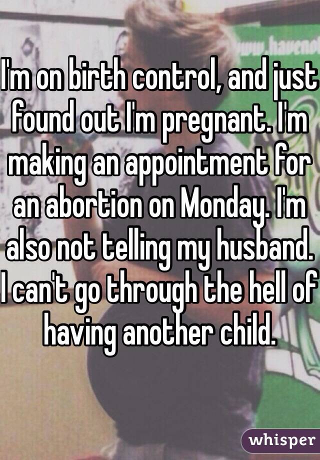 I'm on birth control, and just found out I'm pregnant. I'm making an appointment for an abortion on Monday. I'm also not telling my husband. I can't go through the hell of having another child. 