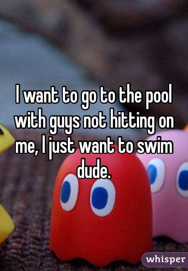 I want to go to the pool with guys not hitting on me, I just want to swim dude. 