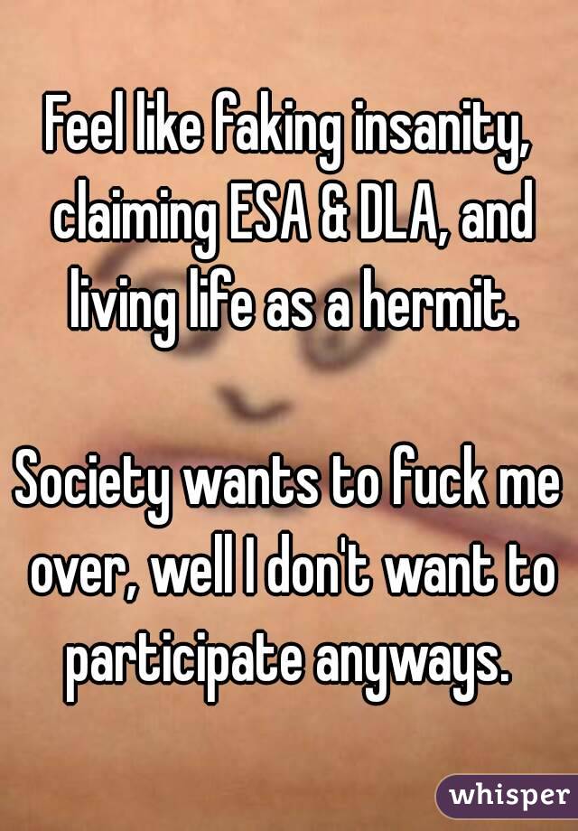 Feel like faking insanity, claiming ESA & DLA, and living life as a hermit.

Society wants to fuck me over, well I don't want to participate anyways. 