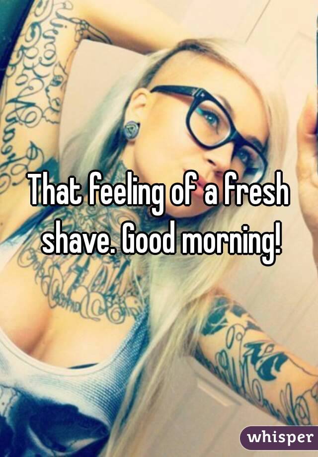 That feeling of a fresh shave. Good morning!