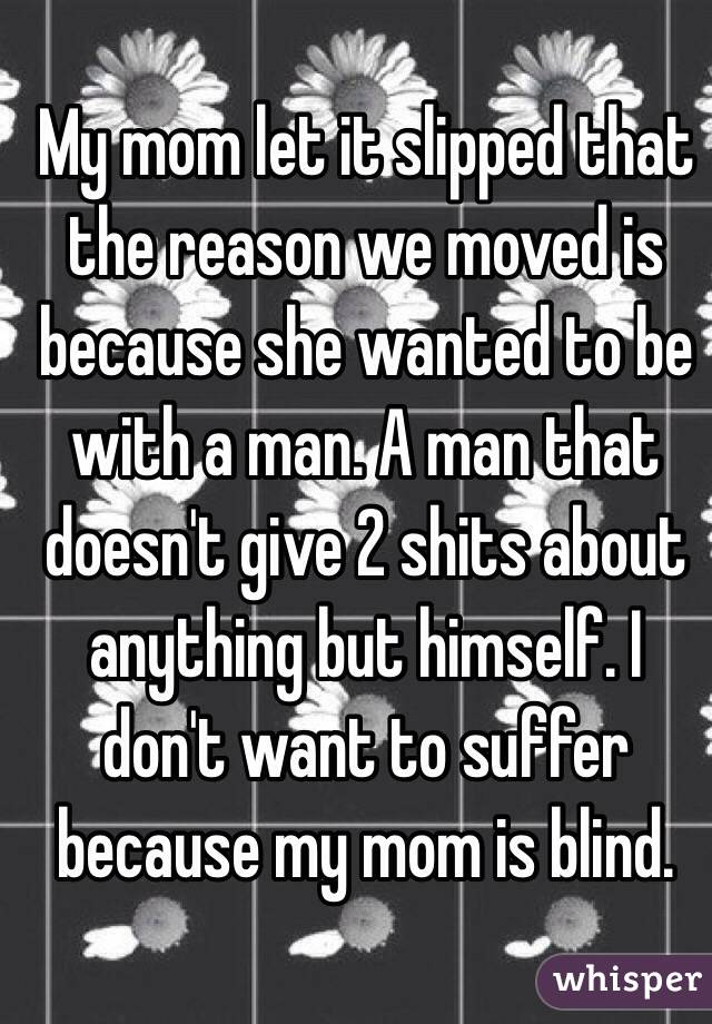 My mom let it slipped that the reason we moved is because she wanted to be with a man. A man that doesn't give 2 shits about anything but himself. I don't want to suffer because my mom is blind. 