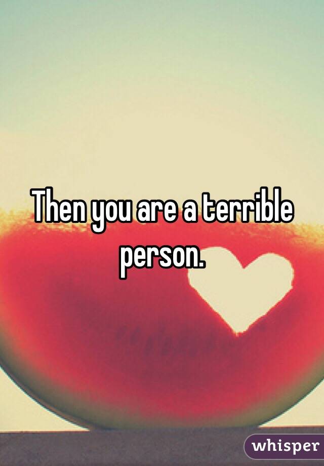 Then you are a terrible person.