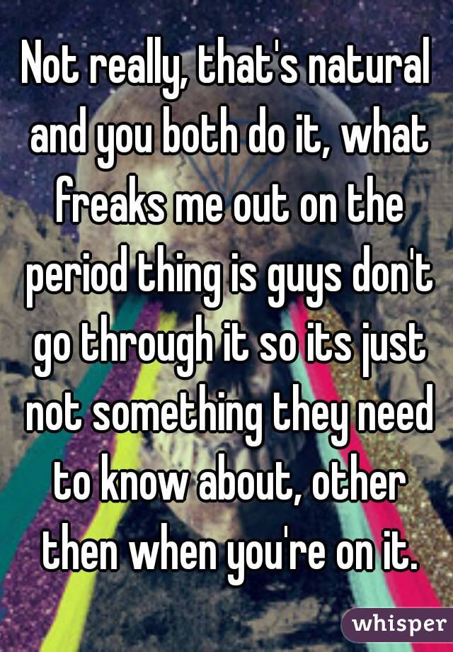 Not really, that's natural and you both do it, what freaks me out on the period thing is guys don't go through it so its just not something they need to know about, other then when you're on it.