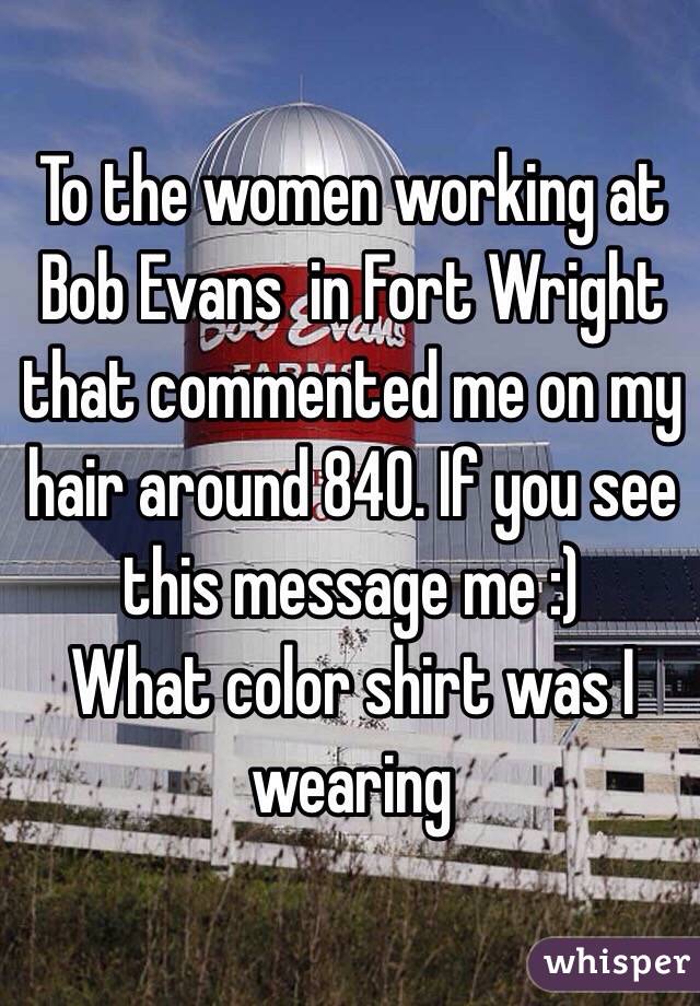 To the women working at Bob Evans  in Fort Wright that commented me on my hair around 840. If you see this message me :) 
What color shirt was I wearing