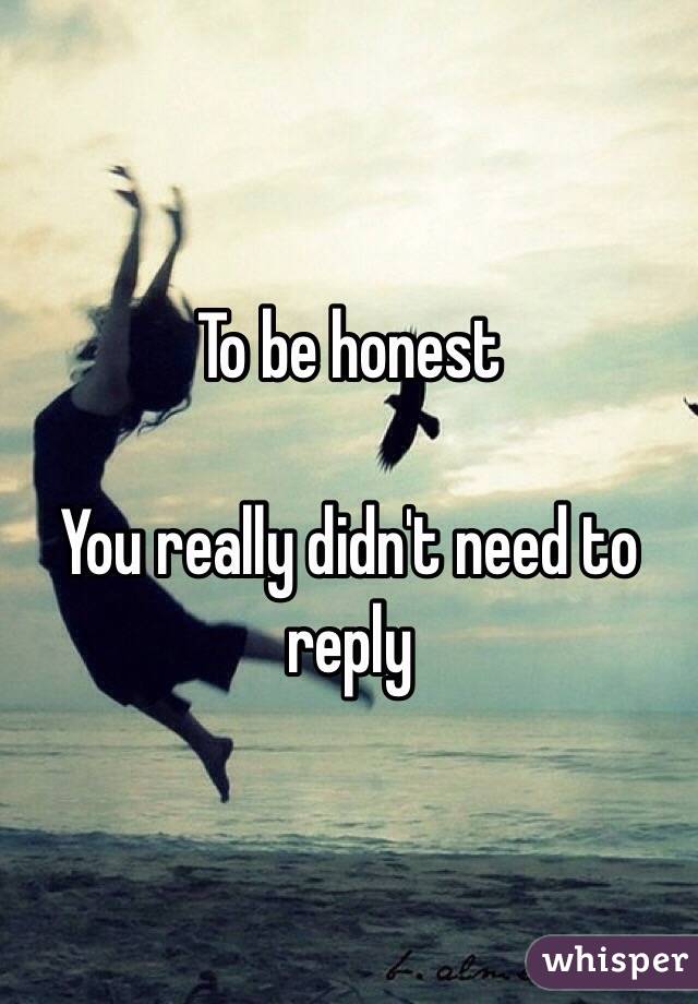 To be honest 

You really didn't need to reply 