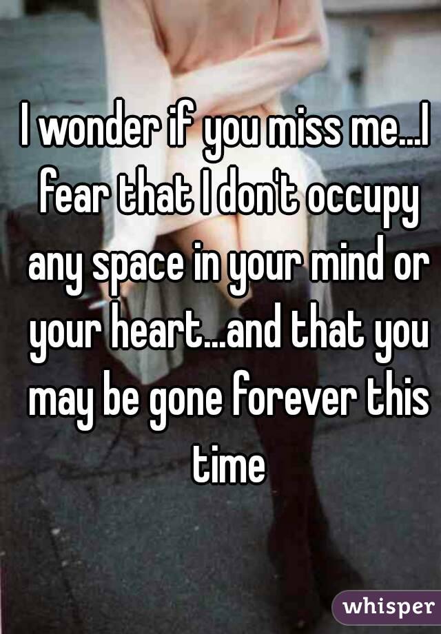 I wonder if you miss me...I fear that I don't occupy any space in your mind or your heart...and that you may be gone forever this time