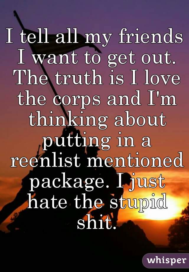 I tell all my friends I want to get out. The truth is I love the corps and I'm thinking about putting in a reenlist mentioned package. I just hate the stupid shit.