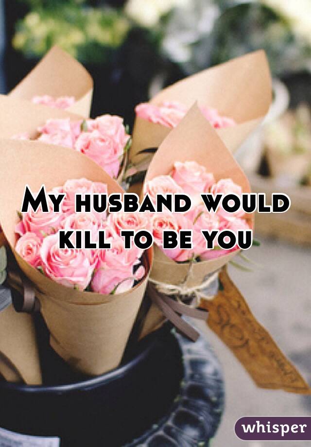 My husband would 
kill to be you 