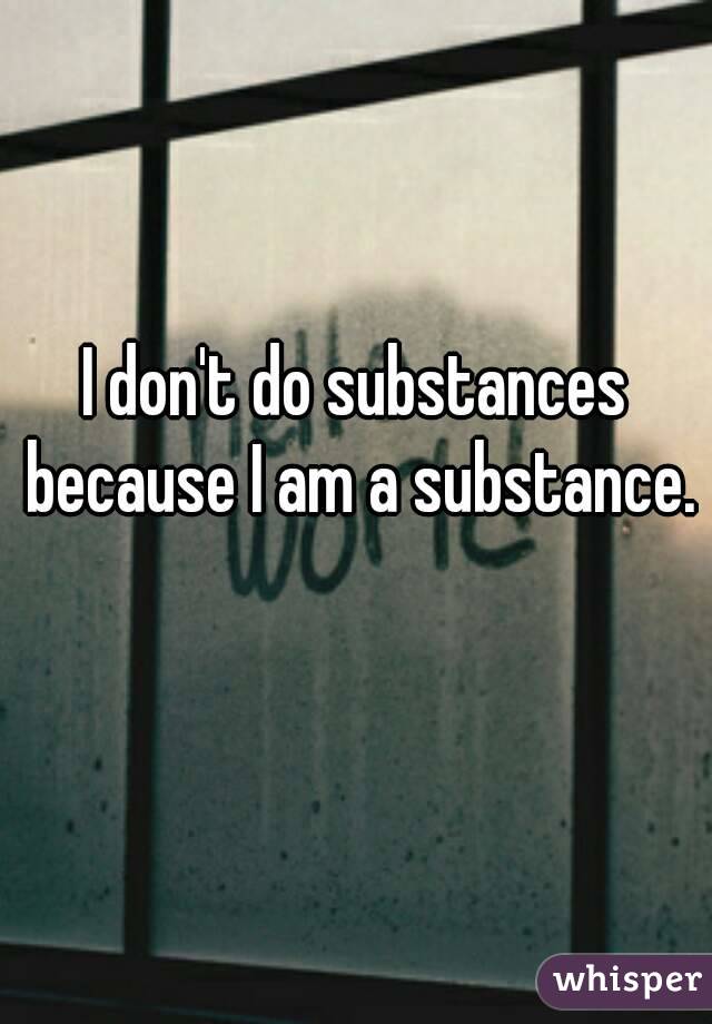 I don't do substances because I am a substance. 