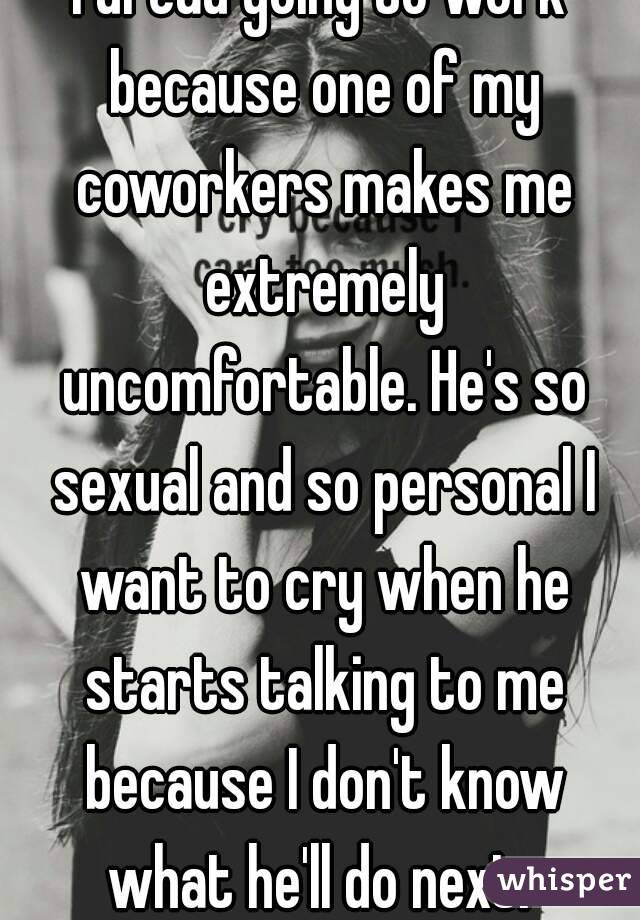 I dread going to work because one of my coworkers makes me extremely uncomfortable. He's so sexual and so personal I want to cry when he starts talking to me because I don't know what he'll do next. 