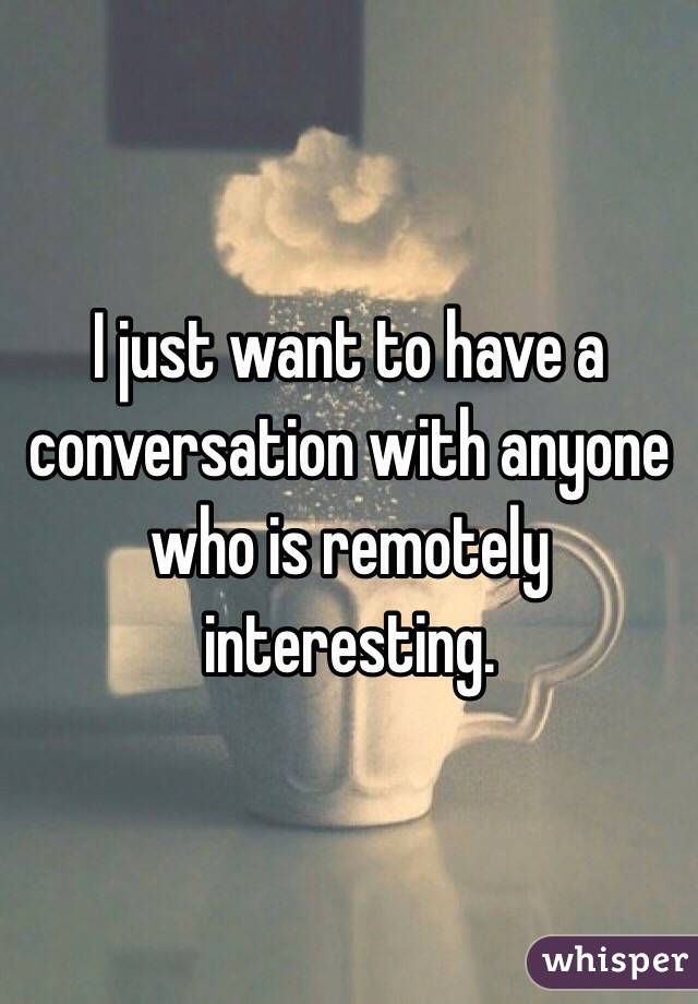 I just want to have a conversation with anyone who is remotely interesting.