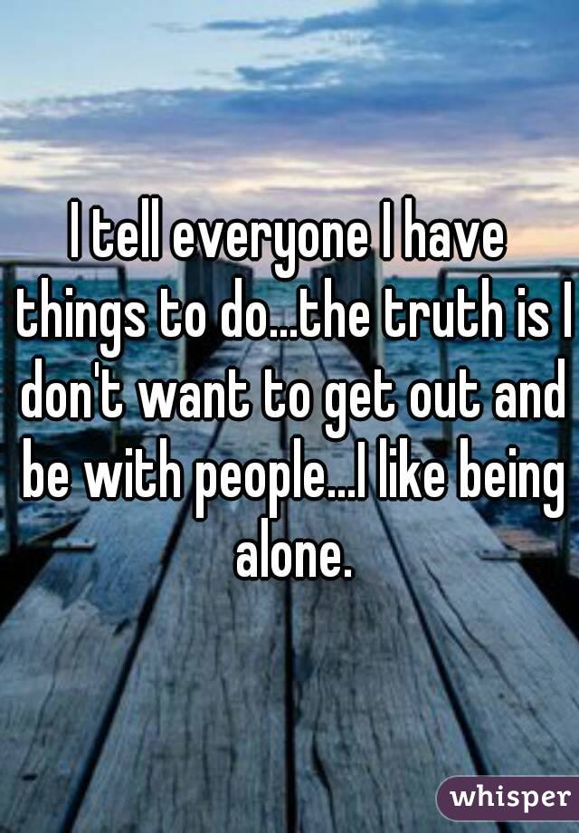 I tell everyone I have things to do...the truth is I don't want to get out and be with people...I like being alone.