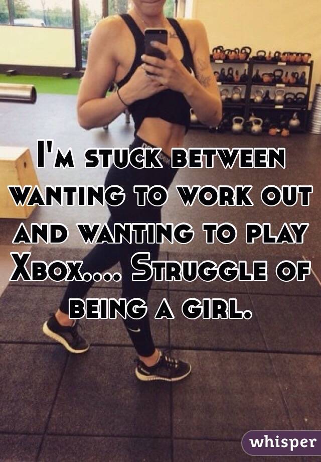 I'm stuck between wanting to work out and wanting to play Xbox.... Struggle of being a girl. 