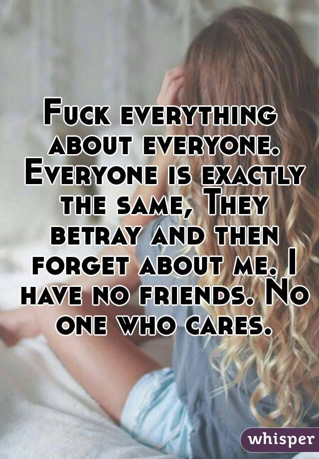 Fuck everything about everyone. Everyone is exactly the same, They betray and then forget about me. I have no friends. No one who cares.