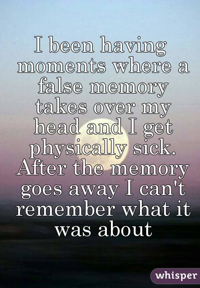 I been having moments where a false memory takes over my head and I get physically sick. After the memory goes away I can't remember what it was about