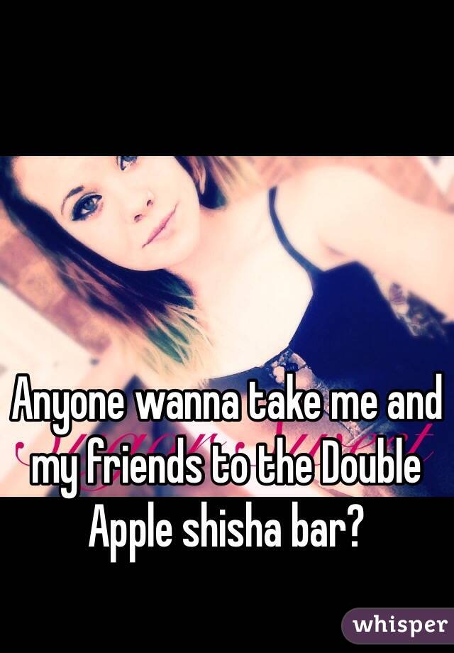 Anyone wanna take me and my friends to the Double Apple shisha bar? 