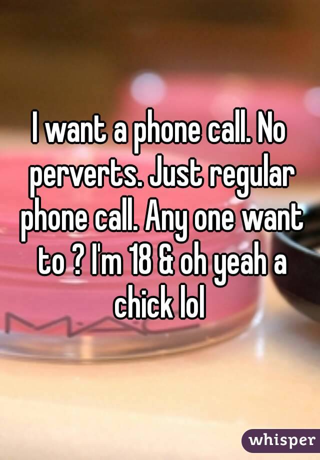 I want a phone call. No perverts. Just regular phone call. Any one want to ? I'm 18 & oh yeah a chick lol 