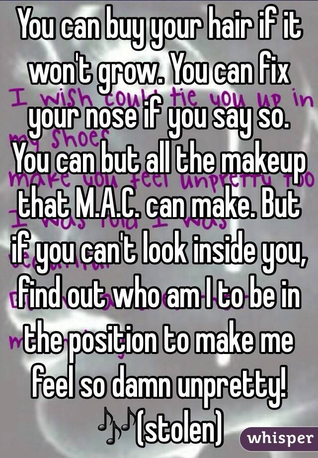 You can buy your hair if it won't grow. You can fix your nose if you say so. You can but all the makeup that M.A.C. can make. But if you can't look inside you, find out who am I to be in the position to make me feel so damn unpretty!🎶(stolen)