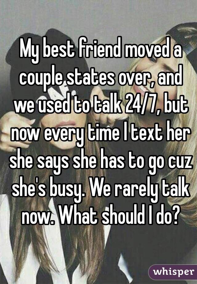 My best friend moved a couple states over, and we used to talk 24/7, but now every time I text her she says she has to go cuz she's busy. We rarely talk now. What should I do? 