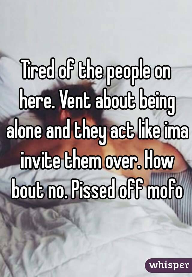 Tired of the people on here. Vent about being alone and they act like ima invite them over. How bout no. Pissed off mofo