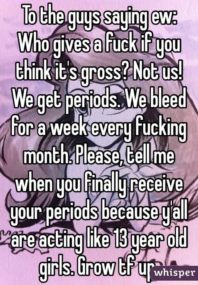 To the guys saying ew:
Who gives a fuck if you think it's gross? Not us! We get periods. We bleed for a week every fucking month. Please, tell me when you finally receive your periods because y'all are acting like 13 year old girls. Grow tf up.