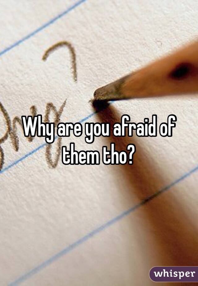 Why are you afraid of them tho?