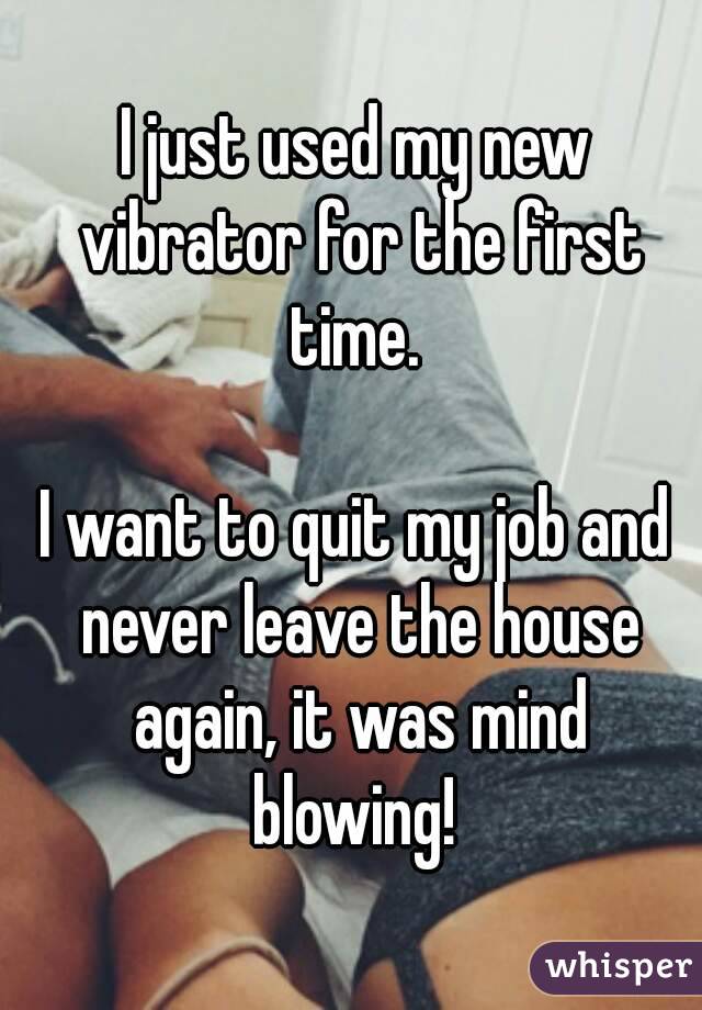 I just used my new vibrator for the first time. 

I want to quit my job and never leave the house again, it was mind blowing! 