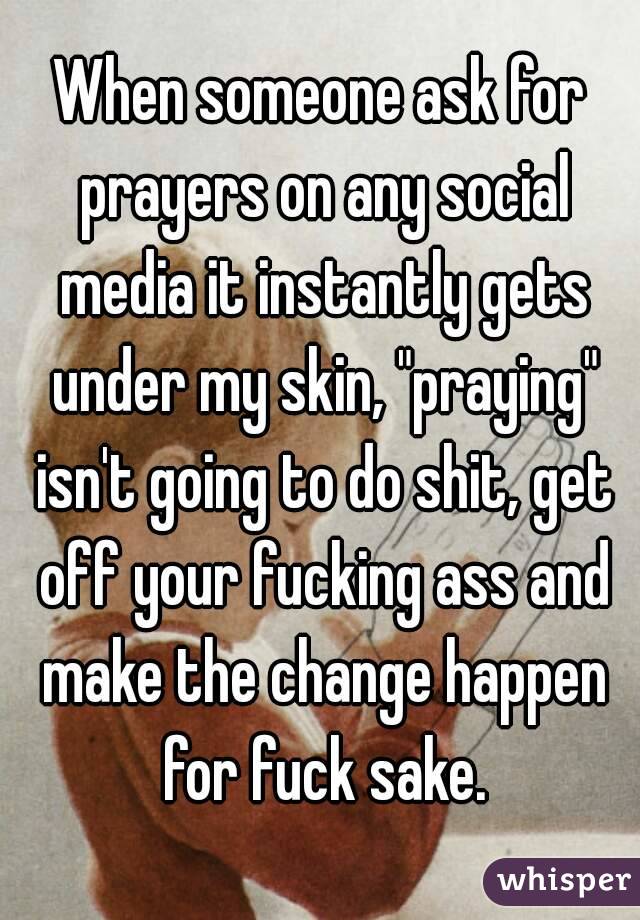 When someone ask for prayers on any social media it instantly gets under my skin, "praying" isn't going to do shit, get off your fucking ass and make the change happen for fuck sake.