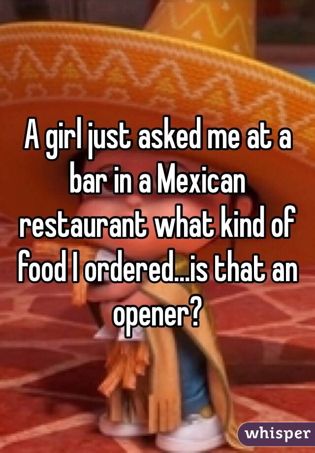 A girl just asked me at a bar in a Mexican restaurant what kind of food I ordered...is that an opener?