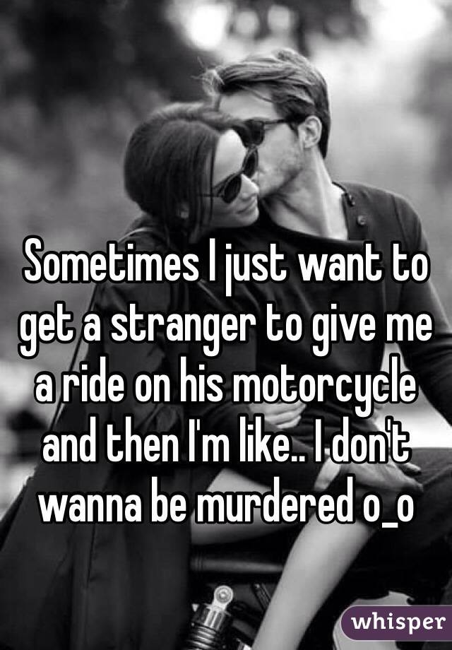 Sometimes I just want to get a stranger to give me a ride on his motorcycle and then I'm like.. I don't wanna be murdered o_o 