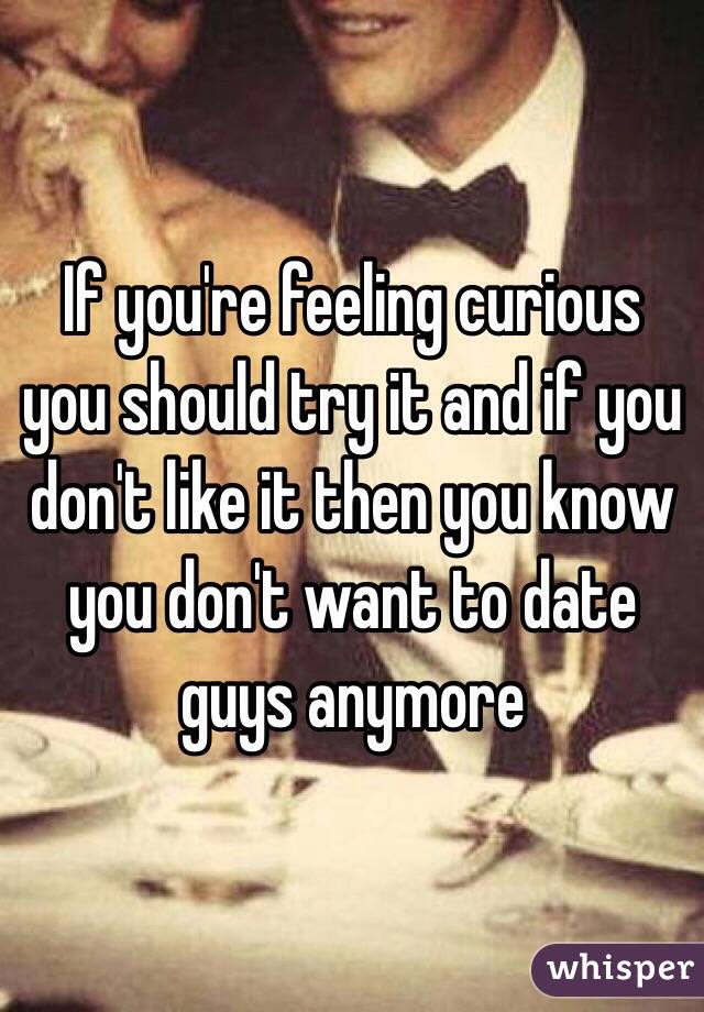 If you're feeling curious you should try it and if you don't like it then you know you don't want to date guys anymore