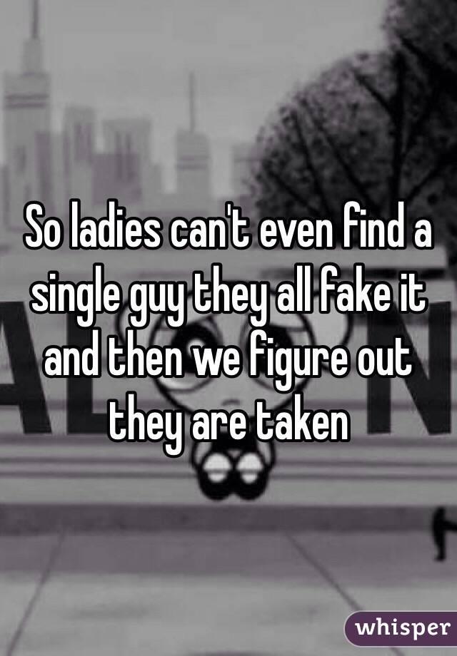 So ladies can't even find a single guy they all fake it and then we figure out they are taken 