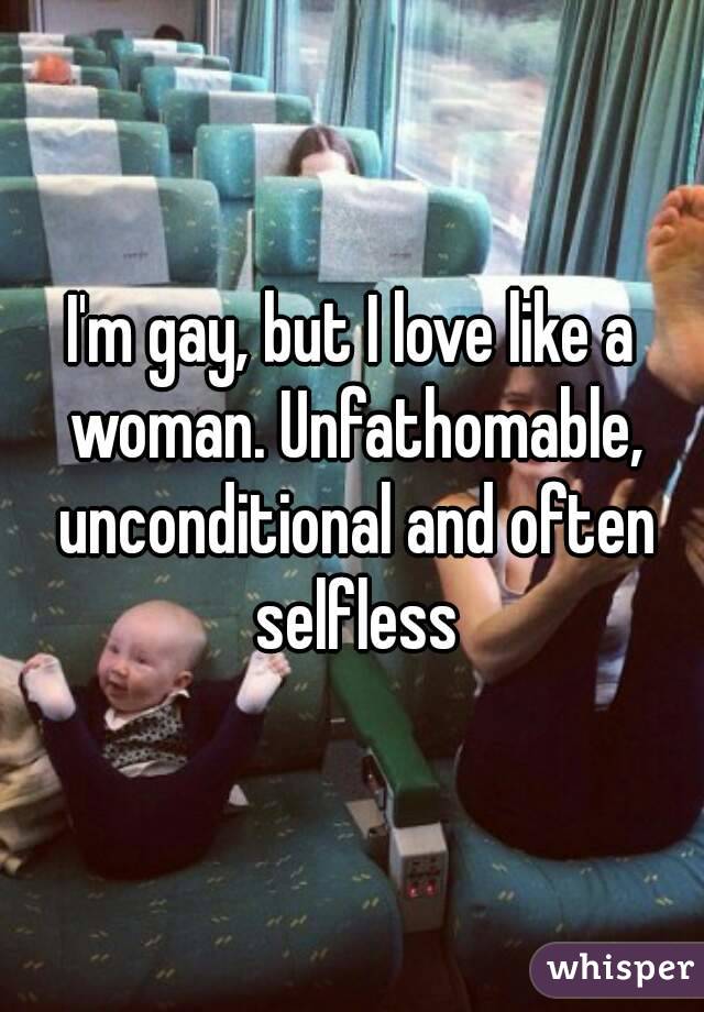 I'm gay, but I love like a woman. Unfathomable, unconditional and often selfless