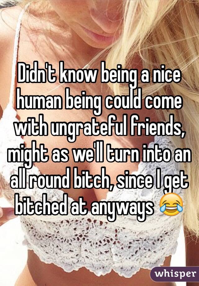 Didn't know being a nice human being could come with ungrateful friends, might as we'll turn into an all round bitch, since I get bitched at anyways 😂