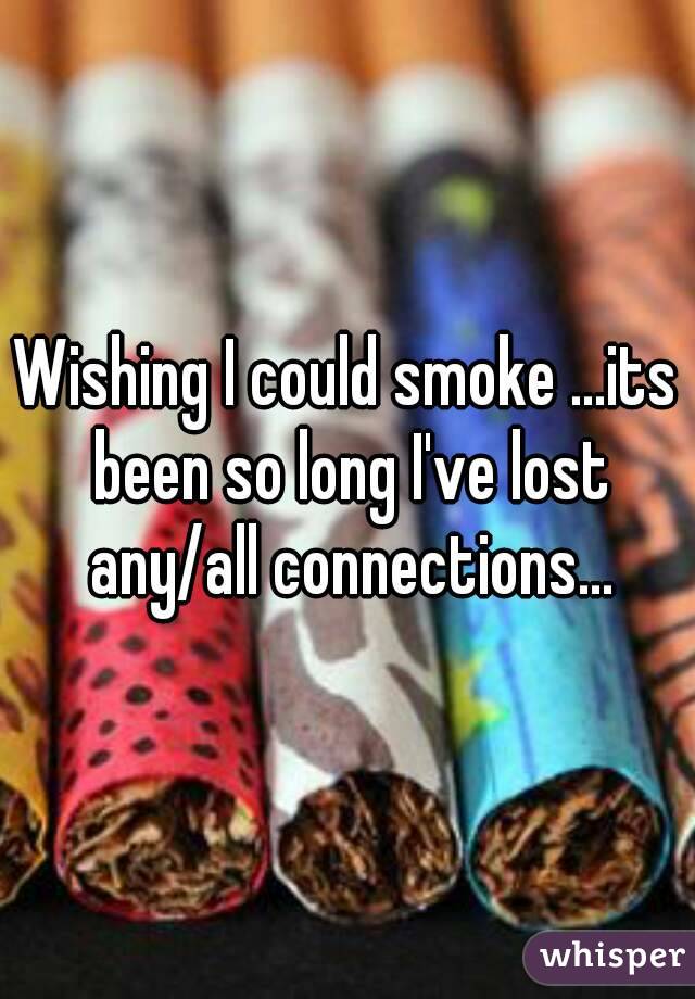 Wishing I could smoke ...its been so long I've lost any/all connections...