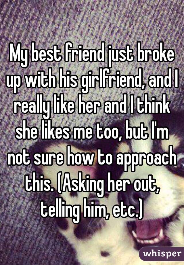 My best friend just broke up with his girlfriend, and I really like her and I think she likes me too, but I'm not sure how to approach this. (Asking her out, telling him, etc.)