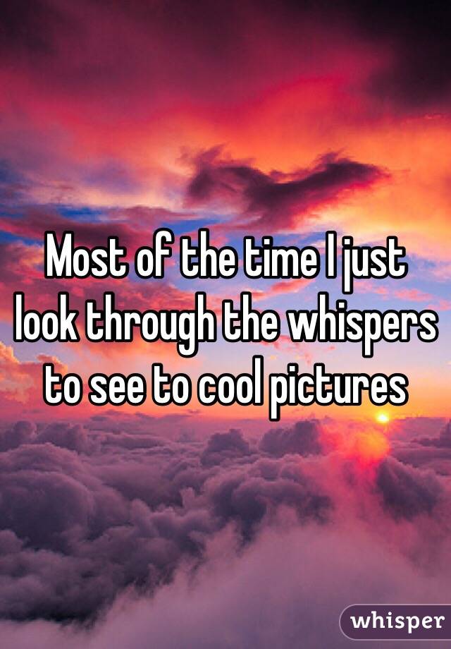 Most of the time I just look through the whispers to see to cool pictures