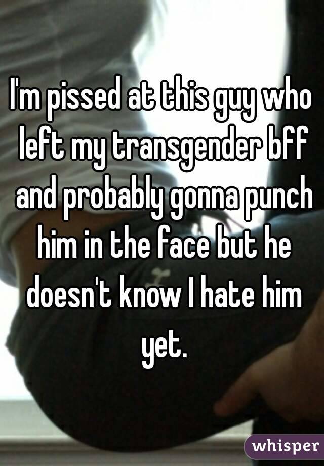 I'm pissed at this guy who left my transgender bff and probably gonna punch him in the face but he doesn't know I hate him yet.