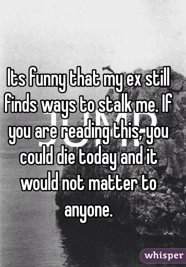 Its funny that my ex still finds ways to stalk me. If you are reading this, you could die today and it would not matter to anyone. 