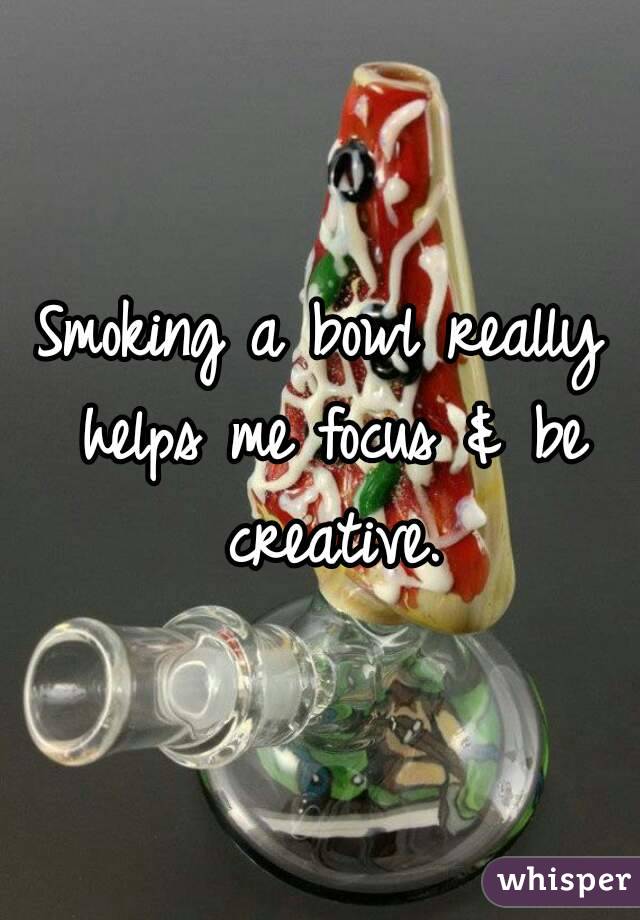 Smoking a bowl really helps me focus & be creative.