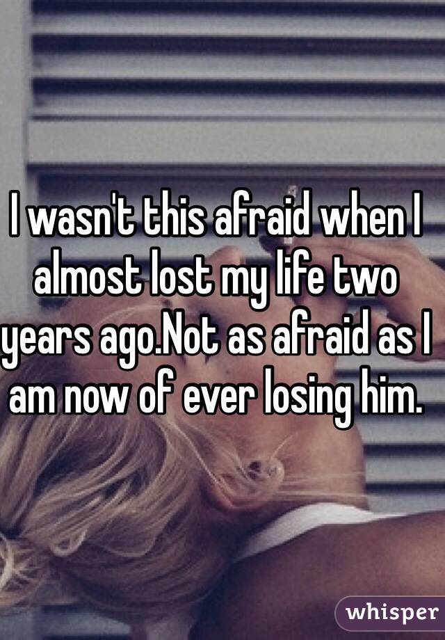 I wasn't this afraid when I almost lost my life two years ago.Not as afraid as I am now of ever losing him.