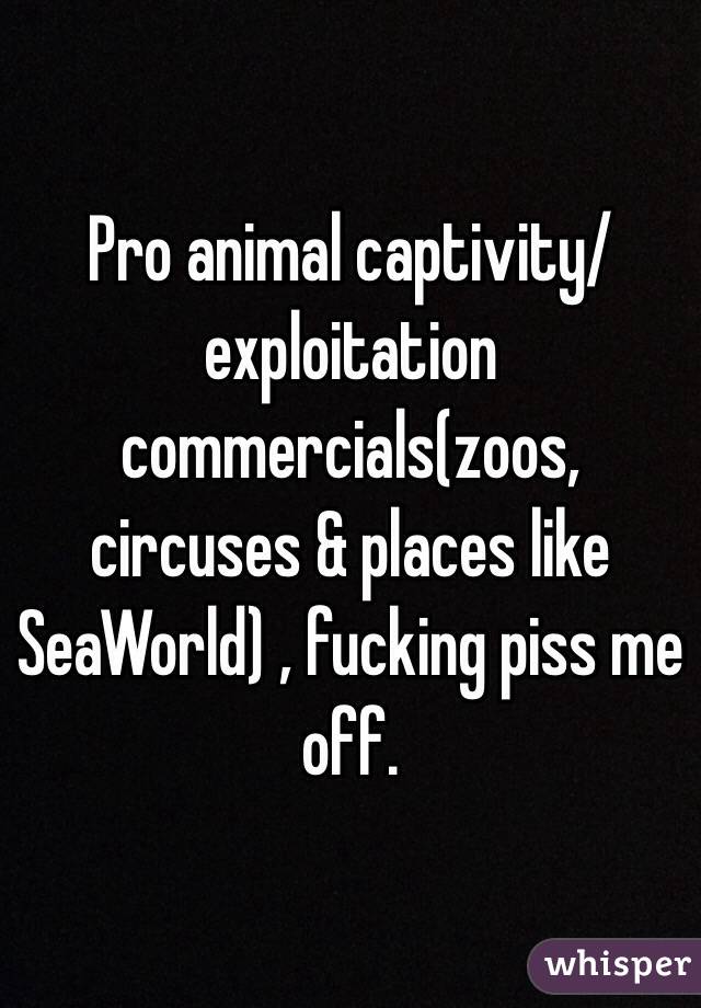 Pro animal captivity/exploitation commercials(zoos, circuses & places like SeaWorld) , fucking piss me off. 